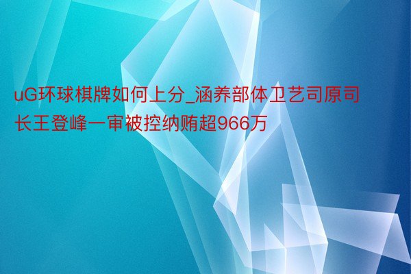 uG环球棋牌如何上分_涵养部体卫艺司原司长王登峰一审被控纳贿超966万