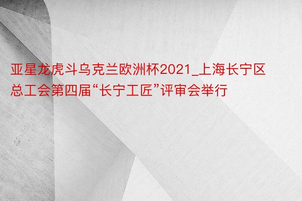 亚星龙虎斗乌克兰欧洲杯2021_上海长宁区总工会第四届“长宁工匠”评审会举行