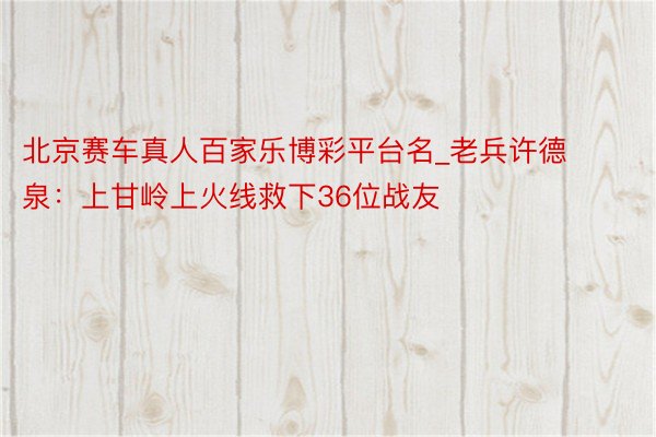 北京赛车真人百家乐博彩平台名_老兵许德泉：上甘岭上火线救下36位战友