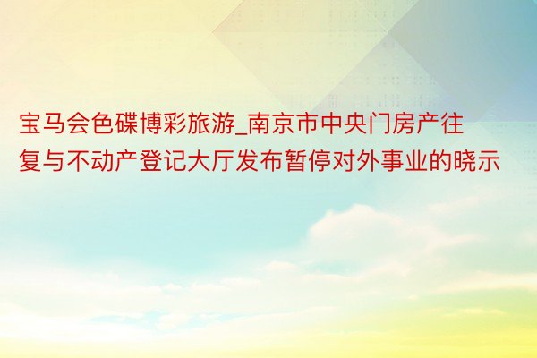 宝马会色碟博彩旅游_南京市中央门房产往复与不动产登记大厅发布暂停对外事业的晓示