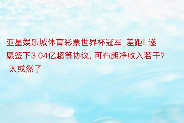 亚星娱乐城体育彩票世界杯冠军_差距! 遂愿签下3.04亿超等协议, 可布朗净收入若干? 太或然了