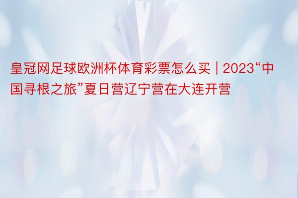 皇冠网足球欧洲杯体育彩票怎么买 | 2023“中国寻根之旅”夏日营辽宁营在大连开营