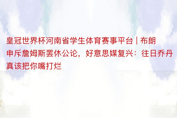 皇冠世界杯河南省学生体育赛事平台 | 布朗申斥詹姆斯罢休公论，好意思媒复兴：往日乔丹真该把你嘴打烂