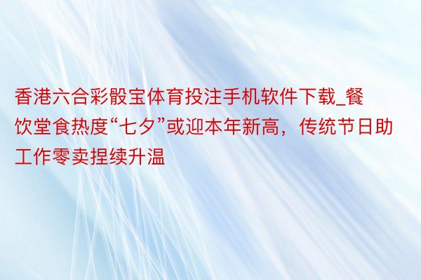 香港六合彩骰宝体育投注手机软件下载_餐饮堂食热度“七夕”或迎本年新高，传统节日助工作零卖捏续升温