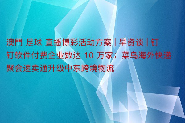 澳門 足球 直播博彩活动方案 | 早资谈 | 钉钉软件付费企业数达 10 万家；菜鸟海外快递聚会速卖通升级中东跨境物流