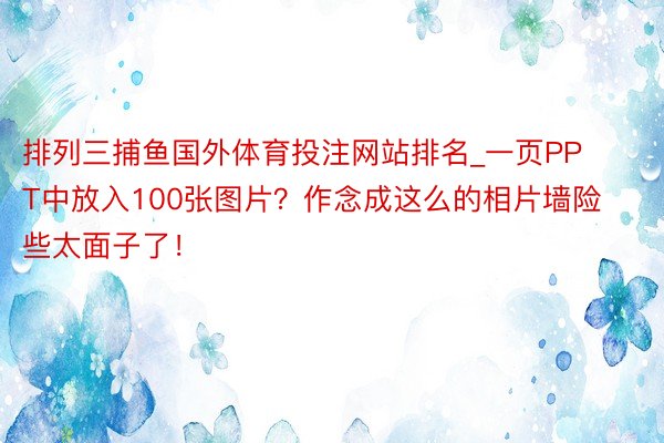 排列三捕鱼国外体育投注网站排名_一页PPT中放入100张图片？作念成这么的相片墙险些太面子了！