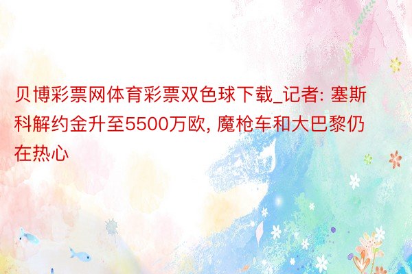 贝博彩票网体育彩票双色球下载_记者: 塞斯科解约金升至5500万欧, 魔枪车和大巴黎仍在热心