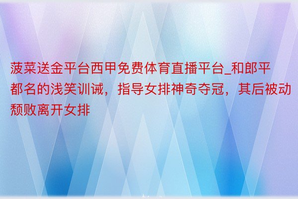 菠菜送金平台西甲免费体育直播平台_和郎平都名的浅笑训诫，指导女排神奇夺冠，其后被动颓败离开女排