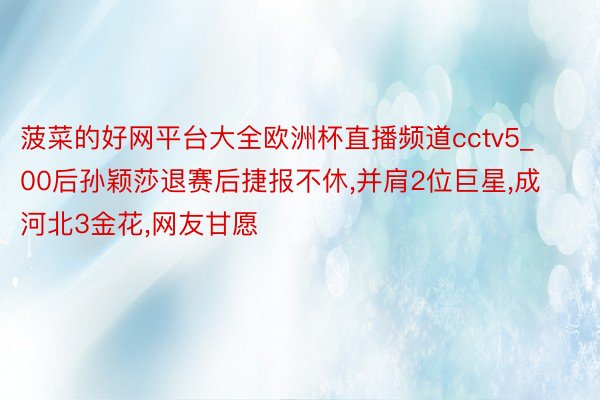 菠菜的好网平台大全欧洲杯直播频道cctv5_00后孙颖莎退赛后捷报不休,并肩2位巨星,成河北3金花,网友甘愿