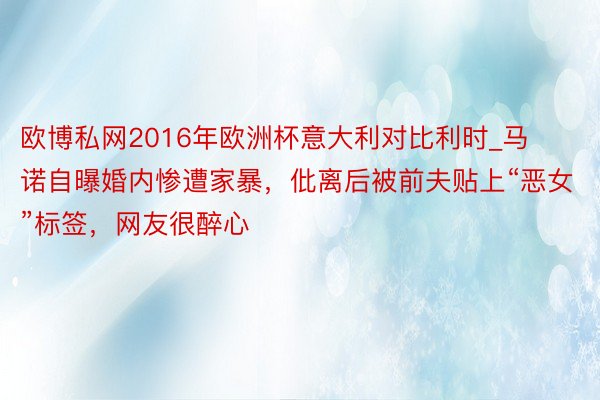 欧博私网2016年欧洲杯意大利对比利时_马诺自曝婚内惨遭家暴，仳离后被前夫贴上“恶女”标签，网友很醉心