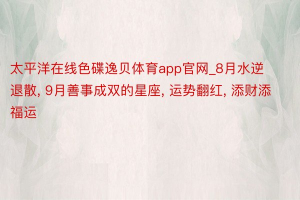 太平洋在线色碟逸贝体育app官网_8月水逆退散, 9月善事成双的星座, 运势翻红, 添财添福运