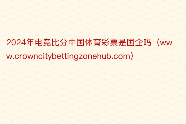 2024年电竞比分中国体育彩票是国企吗（www.crowncitybettingzonehub.com）