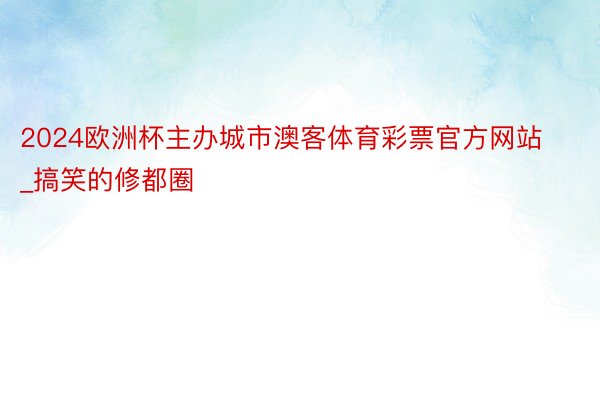 2024欧洲杯主办城市澳客体育彩票官方网站_搞笑的修都圈