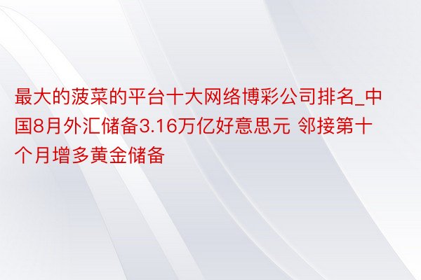 最大的菠菜的平台十大网络博彩公司排名_中国8月外汇储备3.16万亿好意思元 邻接第十个月增多黄金储备