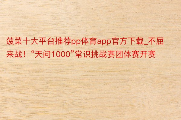 菠菜十大平台推荐pp体育app官方下载_不屈来战！“天问1000”常识挑战赛团体赛开赛