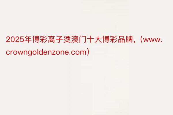 2025年博彩离子烫澳门十大博彩品牌,（www.crowngoldenzone.com）