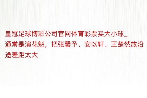 皇冠足球博彩公司官网体育彩票买大小球_通常是演花魁，把张馨予、安以轩、王楚然放沿途差距太大