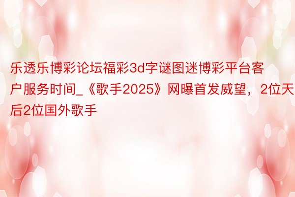 乐透乐博彩论坛福彩3d字谜图迷博彩平台客户服务时间_《歌手2025》网曝首发威望，2位天后2位国外歌手