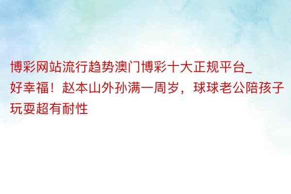 博彩网站流行趋势澳门博彩十大正规平台_好幸福！赵本山外孙满一周岁，球球老公陪孩子玩耍超有耐性