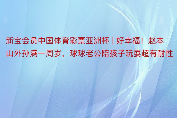 新宝会员中国体育彩票亚洲杯 | 好幸福！赵本山外孙满一周岁，球球老公陪孩子玩耍超有耐性