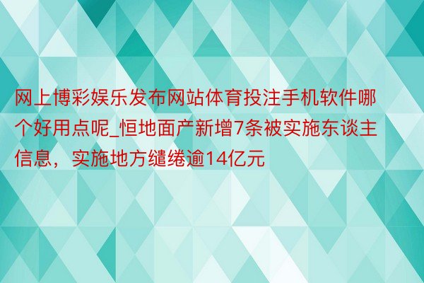 网上博彩娱乐发布网站体育投注手机软件哪个好用点呢_恒地面产新增7条被实施东谈主信息，实施地方缱绻逾14亿元