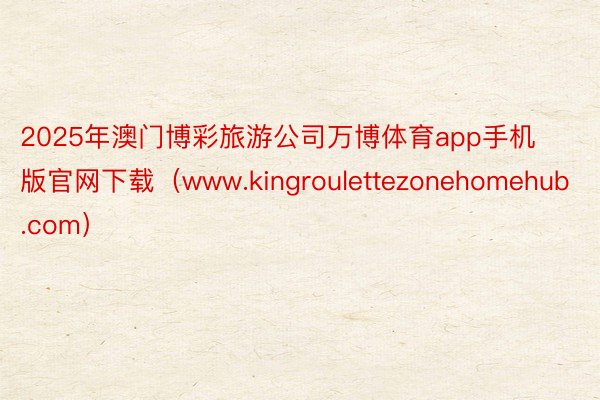 2025年澳门博彩旅游公司万博体育app手机版官网下载（www.kingroulettezonehomehub.com）