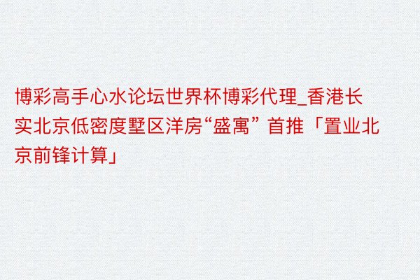 博彩高手心水论坛世界杯博彩代理_香港长实北京低密度墅区洋房“盛寓” 首推「置业北京前锋计算」