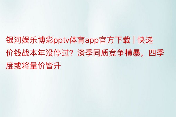 银河娱乐博彩pptv体育app官方下载 | 快递价钱战本年没停过？淡季同质竞争横暴，四季度或将量价皆升