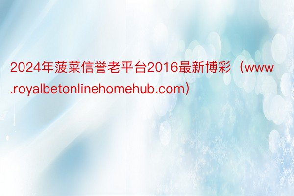 2024年菠菜信誉老平台2016最新博彩(www.royalbetonlinehomehub.com)